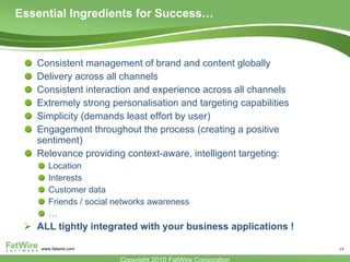 Essential Ingredients for Success… Consistent management of brand and content globally Delivery across all channels Consistent interaction and experience across all channels Extremely strong personalisation and targeting capabilities Simplicity (demands least effort by user) Engagement throughout the process (creating a positive sentiment) Relevance providing context-aware, intelligent targeting: Location Interests Customer data Friends / social networks awareness … ALL tightly integrated with your business applications ! 