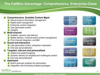 The FatWire Advantage: Comprehensive, Enterprise-Class Comprehensive, Scalable Content Mgmt Robust product information management  Digital asset management Enterprise content integration User-generated content Gadgets Multi-channel Scalable, dynamic web delivery Mobile delivery / channel aware content management Print channel integration via DAM Social and Interactive User-generated content, enterprise moderation End-user personalization Targeted, relevant and personalized Implicit and explicit targeting Dynamic delivery for targeted and multilingual content End-user personalization Optimized Built-in granular analytics for optimization Integration with third-party analytics packages 