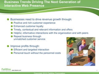 Business Trends Driving The Next Generation of Interactive Web Presence  Businesses need to drive revenue growth through: Positive and rich customer experience Enhanced customer loyalty Timely, contextual and relevant information and offers Helpful, informative interactions with the organization and with peers Repeat business through unmatched customer service Improve profits through: Efficient and targeted interaction Personal touch without the personnel costs 