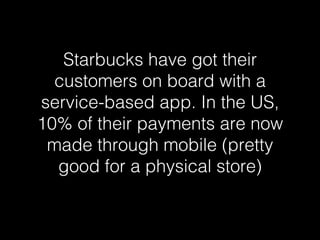 Starbucks have got their 
customers on board with a 
service-based app. In the US, 
10% of their payments are now 
made through mobile (pretty 
good for a physical store)! 
 