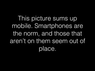 This picture sums up 
mobile. Smartphones are 
the norm, and those that 
aren’t on them seem out of 
place.! 
 