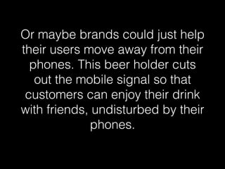 Or maybe brands could just help 
their users move away from their 
phones. This beer holder cuts 
out the mobile signal so that 
customers can enjoy their drink 
with friends, undisturbed by their 
phones.! 
 