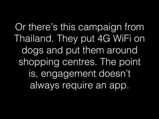 Or there’s this campaign from 
Thailand. They put 4G WiFi on 
dogs and put them around 
shopping centres. The point 
is, engagement doesn’t 
always require an app.! 
 