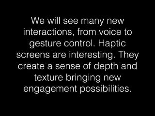 We will see many new 
interactions, from voice to 
gesture control. Haptic 
screens are interesting. They 
create a sense of depth and 
texture bringing new 
engagement possibilities.! 
 
