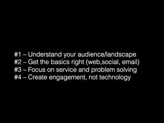 #1 – Understand your audience/landscape! 
#2 – Get the basics right (web,social, email)! 
#3 – Focus on service and problem solving! 
#4 – Create engagement, not technology! 
 