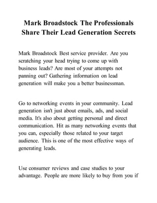 Mark Broadstock The Professionals
Share Their Lead Generation Secrets
Mark Broadstock Best service provider. Are you
scratching your head trying to come up with
business leads? Are most of your attempts not
panning out? Gathering information on lead
generation will make you a better businessman.
Go to networking events in your community. Lead
generation isn't just about emails, ads, and social
media. It's also about getting personal and direct
communication. Hit as many networking events that
you can, especially those related to your target
audience. This is one of the most effective ways of
generating leads.
Use consumer reviews and case studies to your
advantage. People are more likely to buy from you if
 