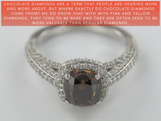 C H O C O L AT E D I A M O N D S A R E A T E R M T H AT P E O P L E A R E H E A R I N G M O R E
A N D M O R E A B O U T, B U T W H E R E E X A C T LY D O C H O C O L AT E D I A M O N D S
C O M E F R O M ? W E D O K N O W T H AT W I T H W I T H P I N K A N D Y E L L O W
D I A M O N D S , T H E Y T E N D T O B E R A R E A N D T H E Y A R E O F T E N S E E N T O B E
M O R E VA L U A B L E T H A N R E G U L A R D I A M O N D S .
 