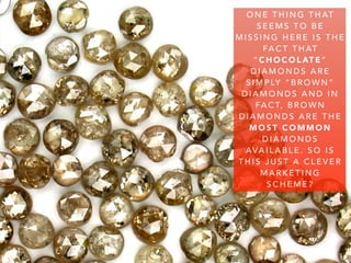 O N E T H I N G T H AT
S E E M S T O B E
M I S S I N G H E R E I S T H E
FA C T T H AT
“ C H O C O L AT E ”
D I A M O N D S A R E
S I M P LY “ B R O W N ”
D I A M O N D S A N D I N
FA C T, B R O W N
D I A M O N D S A R E T H E
M O S T C O M M O N
D I A M O N D S
AVA I L A B L E . S O I S
T H I S J U S T A C L E V E R
M A R K E T I N G
S C H E M E ?
 