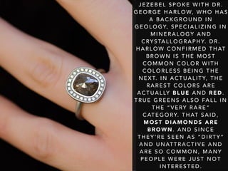 J E Z E B E L S P O K E W I T H D R .
G E O R G E H A R L O W, W H O H A S
A B A C K G R O U N D I N
G E O L O G Y, S P E C I A L I Z I N G I N
M I N E R A L O G Y A N D
C RY S TA L L O G R A P H Y. D R .
H A R L O W C O N F I R M E D T H AT
B R O W N I S T H E M O S T
C O M M O N C O L O R W I T H
C O L O R L E S S B E I N G T H E
N E X T. I N A C T U A L I T Y, T H E
R A R E S T C O L O R S A R E
A C T U A L LY B L U E A N D R E D .
T R U E G R E E N S A L S O FA L L I N
T H E “ V E RY R A R E ”
C AT E G O RY. T H AT S A I D ,
M O S T D I A M O N D S A R E
B R O W N . A N D S I N C E
T H E Y ’ R E S E E N A S “ D I RT Y ”
A N D U N AT T R A C T I V E A N D
A R E S O C O M M O N , M A N Y
P E O P L E W E R E J U S T N O T
I N T E R E S T E D .
 