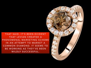 T H AT S A I D , I T ’ S B E E N E V I D E N T
T H AT L E V I A N C R E AT E D A
P H E N O M E N A L M A R K E T I N G S C H E M E
I N A N AT T E M P T T O M A R K E T A
C O M M O N D I A M O N D . I T S E E M S T O
B E W O R K I N G A S T H E Y ’ V E B E E N
W I L D LY S U C C E S S F U L .
 