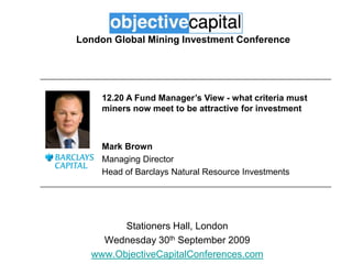 London Global Mining Investment Conference 12.20 A Fund Manager’s View - what criteria must miners now meet to be attractive for investment Mark Brown Managing Director Head of Barclays Natural Resource Investments Stationers Hall, London Wednesday 30th September 2009 www.ObjectiveCapitalConferences.com 
