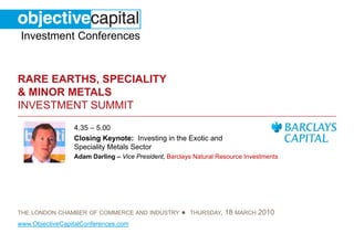 Investment Conferences


RARE EARTHS, SPECIALITY
& MINOR METALS
INVESTMENT SUMMIT
                 4.35 – 5.00
                 Closing Keynote: Investing in the Exotic and
                 Speciality Metals Sector
                 Adam Darling – Vice President, Barclays Natural Resource Investments




THE LONDON CHAMBER OF COMMERCE AND INDUSTRY         ●   THURSDAY,   18 MARCH 2010
www.ObjectiveCapitalConferences.com
 