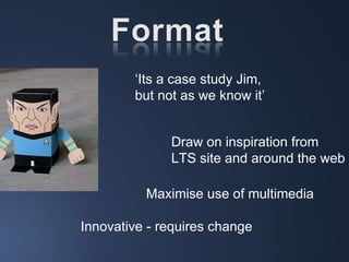 ‘ Its a case study Jim,  but not as we know it’ Draw on inspiration from  LTS site and around the web Innovative - requires change Maximise use of multimedia 