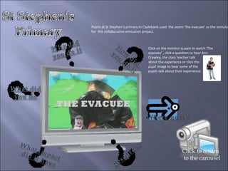 Click on the monitor screen to watch ‘The evacuee’ , click a question to hear Ann Crawley, the class teacher talk  about the experience or click the  pupil image to hear some of the  pupils talk about their experience. Click to return to the carousel Pupils at St Stephen’s primary in Clydebank used  the poem ‘the evacuee’ as the stimulus for  this collaborative animation project. 