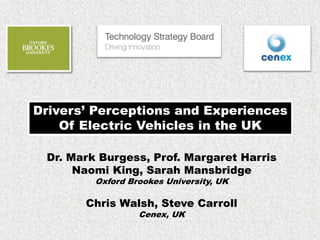 Drivers’ Perceptions and Experiences
Of Electric Vehicles in the UK
Dr. Mark Burgess, Prof. Margaret Harris
Naomi King, Sarah Mansbridge
Oxford Brookes University, UK
Chris Walsh, Steve Carroll
Cenex, UK
 