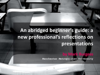 An abridged beginner’s guide: a new professional’s reflections on presentations by Mark Burgess Manchester Metropolitan University 