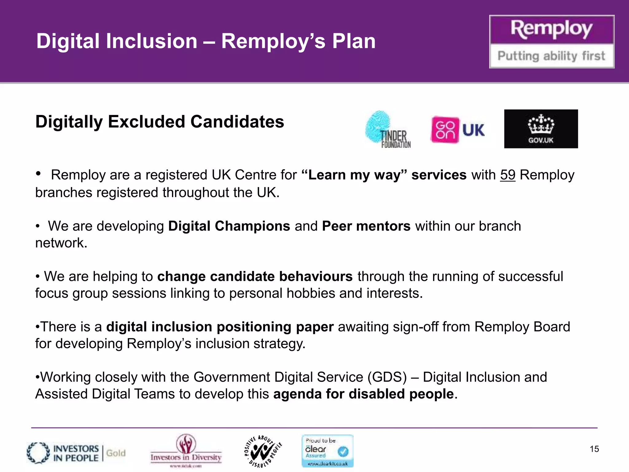 15
Digitally Excluded Candidates
• Remploy are a registered UK Centre for “Learn my way” services with 59 Remploy
branches registered throughout the UK.
• We are developing Digital Champions and Peer mentors within our branch
network.
• We are helping to change candidate behaviours through the running of successful
focus group sessions linking to personal hobbies and interests.
•There is a digital inclusion positioning paper awaiting sign-off from Remploy Board
for developing Remploy’s inclusion strategy.
•Working closely with the Government Digital Service (GDS) – Digital Inclusion and
Assisted Digital Teams to develop this agenda for disabled people.
Digital Inclusion – Remploy’s Plan
 