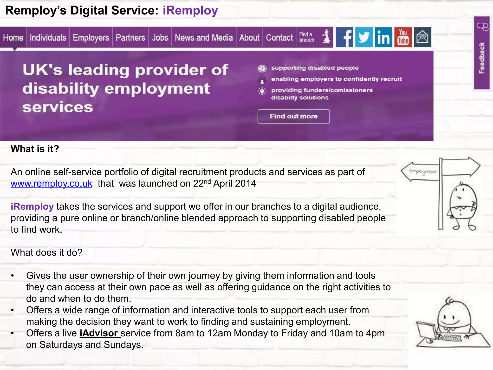 What is it?
An online self-service portfolio of digital recruitment products and services as part of
www.remploy.co.uk that was launched on 22nd April 2014
iRemploy takes the services and support we offer in our branches to a digital audience,
providing a pure online or branch/online blended approach to supporting disabled people
to find work.
What does it do?
• Gives the user ownership of their own journey by giving them information and tools
they can access at their own pace as well as offering guidance on the right activities to
do and when to do them.
• Offers a wide range of information and interactive tools to support each user from
making the decision they want to work to finding and sustaining employment.
• Offers a live iAdvisor service from 8am to 12am Monday to Friday and 10am to 4pm
on Saturdays and Sundays.
Remploy’s Digital Service: iRemploy
 