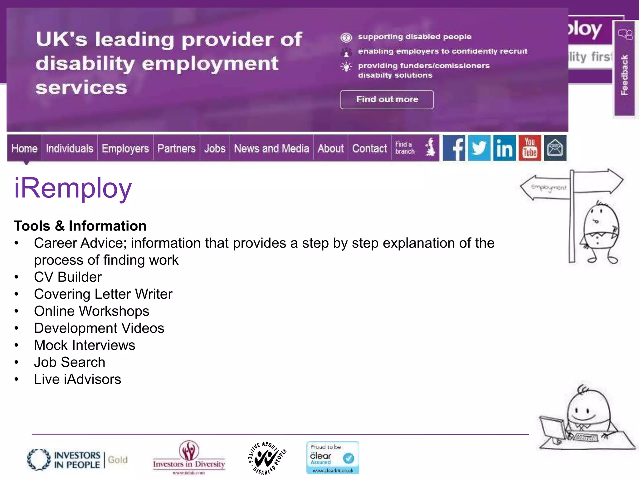iRemploy
Tools & Information
• Career Advice; information that provides a step by step explanation of the
process of finding work
• CV Builder
• Covering Letter Writer
• Online Workshops
• Development Videos
• Mock Interviews
• Job Search
• Live iAdvisors
 