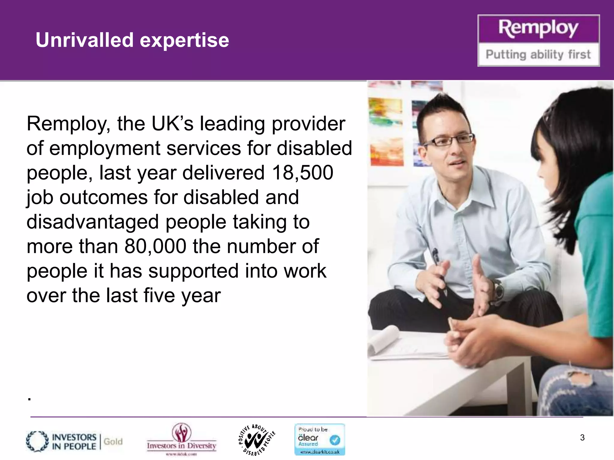 3
Remploy, the UK’s leading provider
of employment services for disabled
people, last year delivered 18,500
job outcomes for disabled and
disadvantaged people taking to
more than 80,000 the number of
people it has supported into work
over the last five year
.
Unrivalled expertise
 