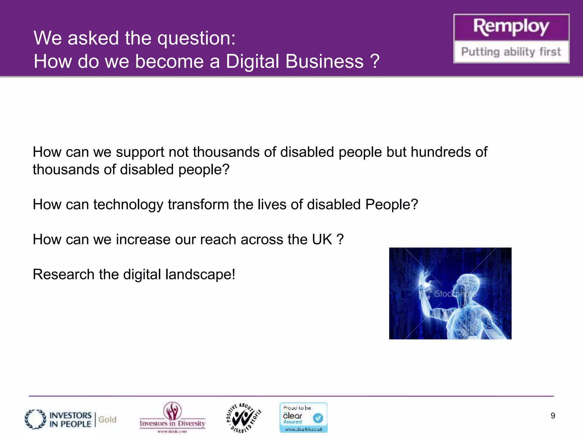 9
How can we support not thousands of disabled people but hundreds of
thousands of disabled people?
How can technology transform the lives of disabled People?
How can we increase our reach across the UK ?
Research the digital landscape!
We asked the question:
How do we become a Digital Business ?
 