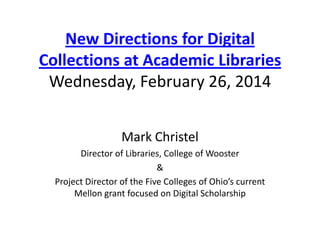 New Directions for Digital
Collections at Academic Libraries
Wednesday, February 26, 2014
Mark Christel
Director of Libraries, College of Wooster
&
Project Director of the Five Colleges of Ohio’s current
Mellon grant focused on Digital Scholarship

 