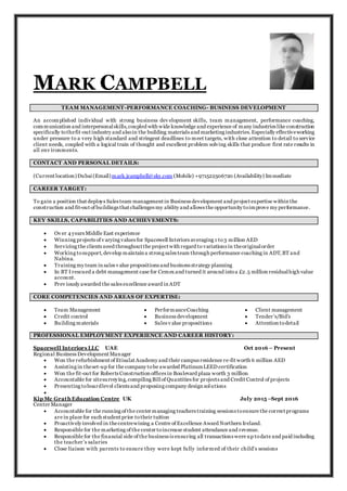 MARK CAMPBELL
TEAM MANAGEMENT-PERFORMANCE COACHING- BUSINESS DEVELOPMENT
An accomplished individual with strong business dev elopment skills, team management, performance coaching,
communication and interpersonalskills,coupled with wide knowledge and experience of many industries like construction
specifically tothefit-out industry and alsoin the building materials and marketing industries.Especially effectiveworking
under pressure to a very high standard and stringent deadlines to meet targets, with close attention to detail to service
client needs, coupled with a logical train of thought and excellent problem solving skills that produce first rate results in
all env ironments.
CONTACT AND PERSONAL DETAILS:
(Current location)Dubai(Email)mark.jcampbell@sky.com (Mobile) +971522506720 (Availability) Immediate
CAREER TARGET:
To gain a position that deploys Sales team management in Business development and project expertise within the
construction and fit-out of buildings that challenges my ability and allows the opportunity toimprove my performance.
KEY SKILLS, CAPABILITIES AND ACHIEVEMENTS:
 Ov er 4 years Middle East experience
 Winning projects of v arying values for Spacewell Interiors averaging 1 to3 million AED
 Servicing the clients need throughout the project with regard to variations in theoriginalorder
 Working tosupport, develop maintain a strong sales team through performance coaching in ADT,BT and
Nabina.
 Training my team in sales v alue propositions and business strategy planning
 In BT I rescued a debt management case for Cemex and turned it around intoa £2.5 million residualhigh value
account.
 Prev iously awarded the sales excellence award in ADT
CORE COMPETENCIES AND AREAS OF EXPERTISE:
 Team Management
 Credit control
 Building materials
 PerformanceCoaching
 Business development
 Sales v alue propositions
 Client management
 Tender’s/Bid’s
 Attention todetail
PROFESSIONAL EMPLOYMENT EXPERIENCE AND CAREER HISTORY:
Spacewell Interiors LLC UAE Oct 2016 – Present
Regional Business Development Manager
 Won the refurbishment of Etisalat Academy and their campus residence re-fit worth 6 million AED
 Assisting in theset-up for the company tobe awarded PlatinumLEED certification
 Won the fit-out for Roberts Construction offices in Boulevard plaza worth 3 million
 Accountable for sitesurveying,compiling Billof Quantities for projects and Credit Control of projects
 Presenting toboardlevel clients and proposing company design solutions

Kip Mc Grath Education Centre UK July 2015 –Sept 2016
Center Manager
 Accountable for the running of the center managing teachers training sessions toensure the correct programs
are in place for each student prior totheir tuition
 Proactively involved in thecentrewining a Centre of Excellence Award Northern Ireland.
 Responsible for the marketing of the center toincrease student attendance and revenue.
 Responsible for the financial side of the business is ensuring all transactions were up todate and paid including
the teacher’s salaries
 Close liaison with parents to ensure they were kept fully informed of their child’s sessions
 