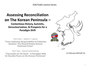 Assessing Reconciliation
on The Korean Peninsula –
Contentious History, Summits,
Denuclearization, & Prospects for a
Paradigm Shift
Part One – Mark E. Caprio
"From Collective Responsibility to Collective
Solution: The Shared History Korean
Peninsula Crises"
Part Two – David Satterwhite
"Clausewitz on His Head – A Paradigm Shift
for Durable Peace on the Korean Peninsula"
ICAS Public Lecture Series
21 February 2019 @ TUJ
1
 