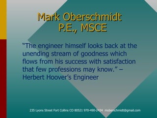 Mark Oberschmidt  P.E., MSCE 235 Lyons Street Fort Collins CO 80521 970-490-2434  [email_address] “ The engineer himself looks back at the unending stream of goodness which flows from his success with satisfaction that few professions may know.” – Herbert Hoover’s Engineer 