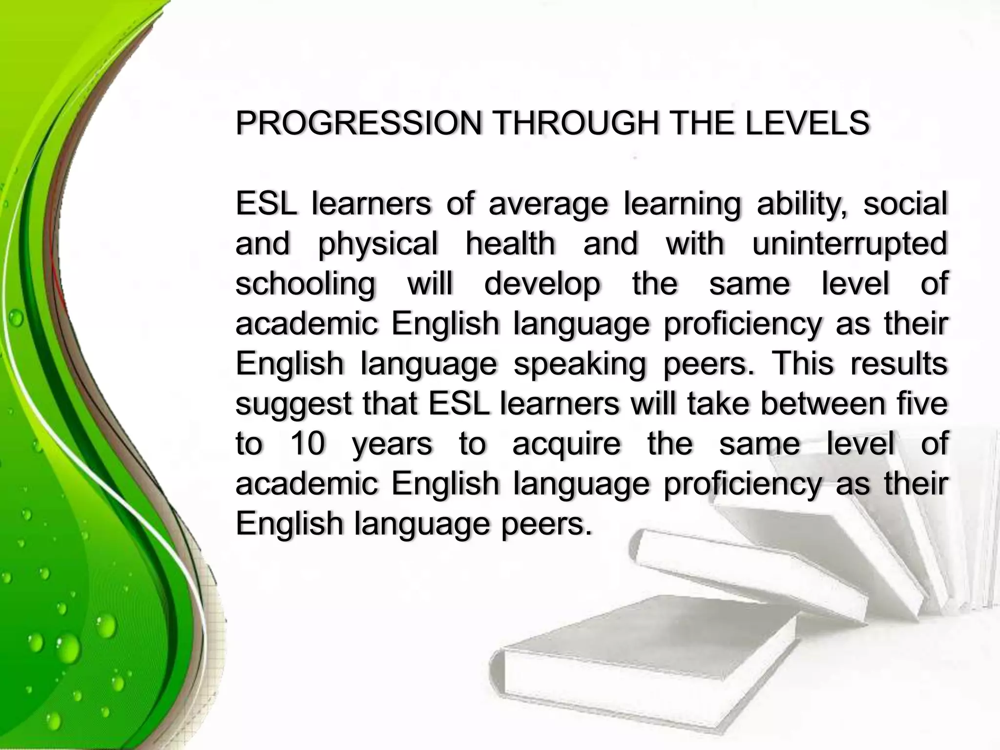 PROGRESSION THROUGH THE LEVELS
ESL learners of average learning ability, social
and physical health and with uninterrupted
schooling will develop the same level of
academic English language proficiency as their
English language speaking peers. This results
suggest that ESL learners will take between five
to 10 years to acquire the same level of
academic English language proficiency as their
English language peers.
 