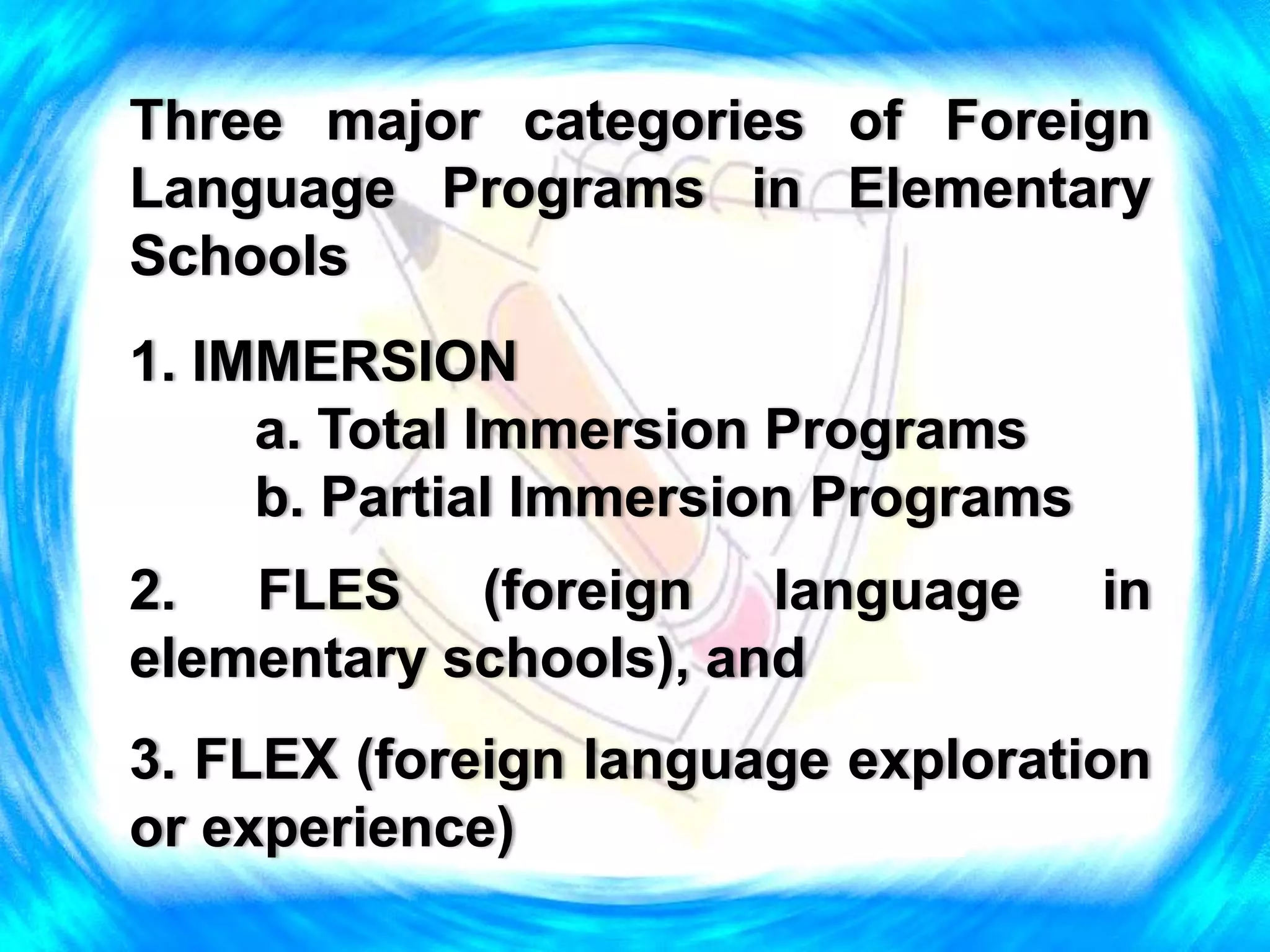 Three major categories of Foreign
Language Programs in Elementary
Schools
1. IMMERSION
a. Total Immersion Programs
b. Partial Immersion Programs
2. FLES (foreign language in
elementary schools), and
3. FLEX (foreign language exploration
or experience)
 
