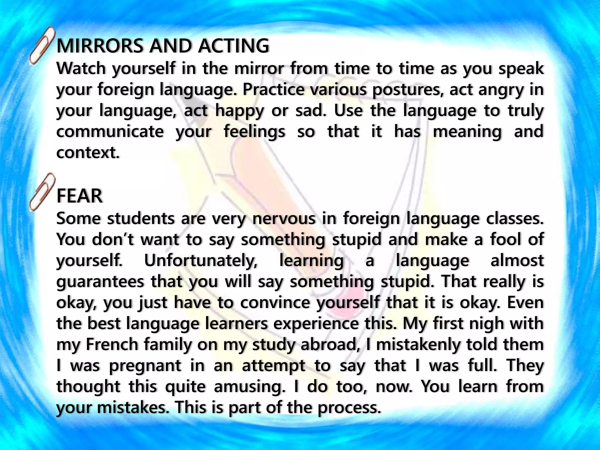 MIRRORS AND ACTING
Watch yourself in the mirror from time to time as you speak
your foreign language. Practice various postures, act angry in
your language, act happy or sad. Use the language to truly
communicate your feelings so that it has meaning and
context.
FEAR
Some students are very nervous in foreign language classes.
You don’t want to say something stupid and make a fool of
yourself. Unfortunately, learning a language almost
guarantees that you will say something stupid. That really is
okay, you just have to convince yourself that it is okay. Even
the best language learners experience this. My first nigh with
my French family on my study abroad, I mistakenly told them
I was pregnant in an attempt to say that I was full. They
thought this quite amusing. I do too, now. You learn from
your mistakes. This is part of the process.
 