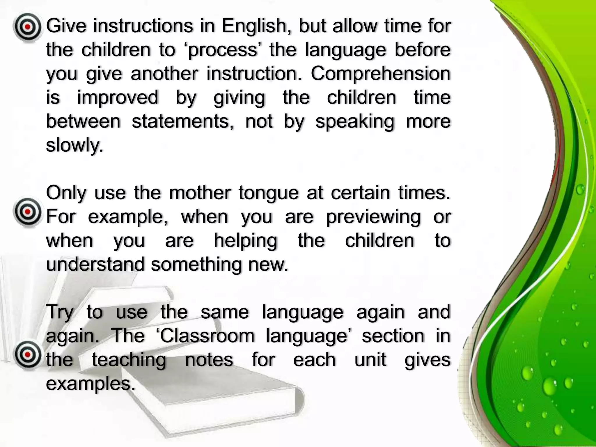 Give instructions in English, but allow time for
the children to ‘process’ the language before
you give another instruction. Comprehension
is improved by giving the children time
between statements, not by speaking more
slowly.
Only use the mother tongue at certain times.
For example, when you are previewing or
when you are helping the children to
understand something new.
Try to use the same language again and
again. The ‘Classroom language’ section in
the teaching notes for each unit gives
examples.
 