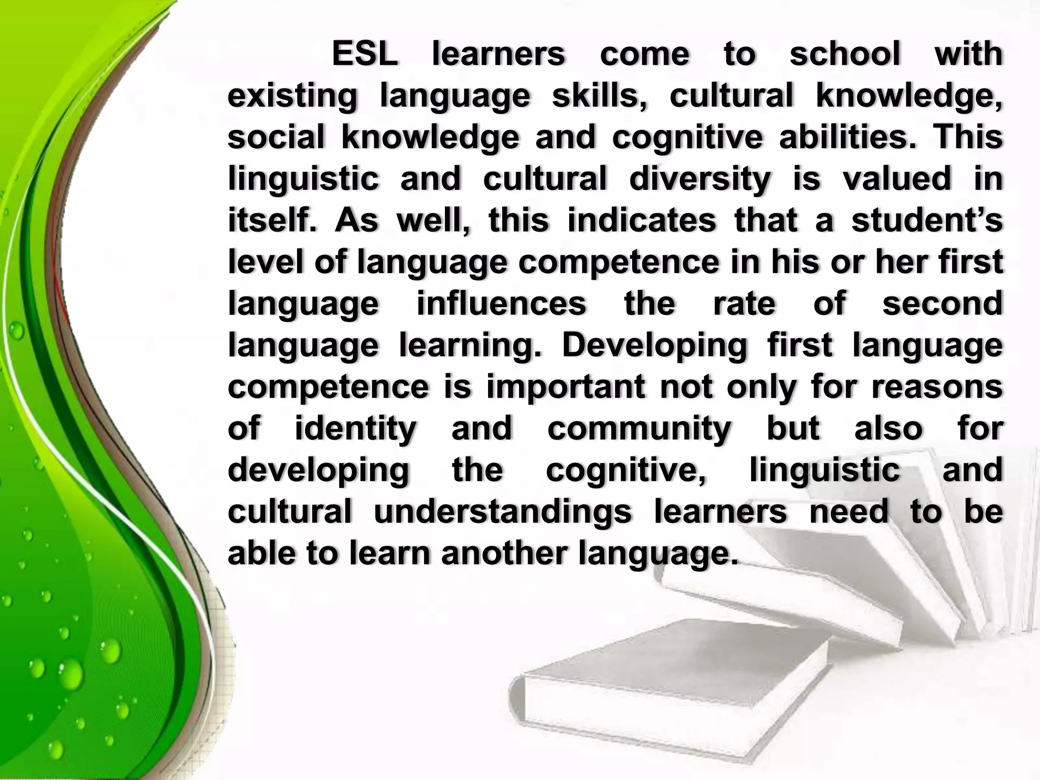 ESL learners come to school with
existing language skills, cultural knowledge,
social knowledge and cognitive abilities. This
linguistic and cultural diversity is valued in
itself. As well, this indicates that a student’s
level of language competence in his or her first
language influences the rate of second
language learning. Developing first language
competence is important not only for reasons
of identity and community but also for
developing the cognitive, linguistic and
cultural understandings learners need to be
able to learn another language.
 