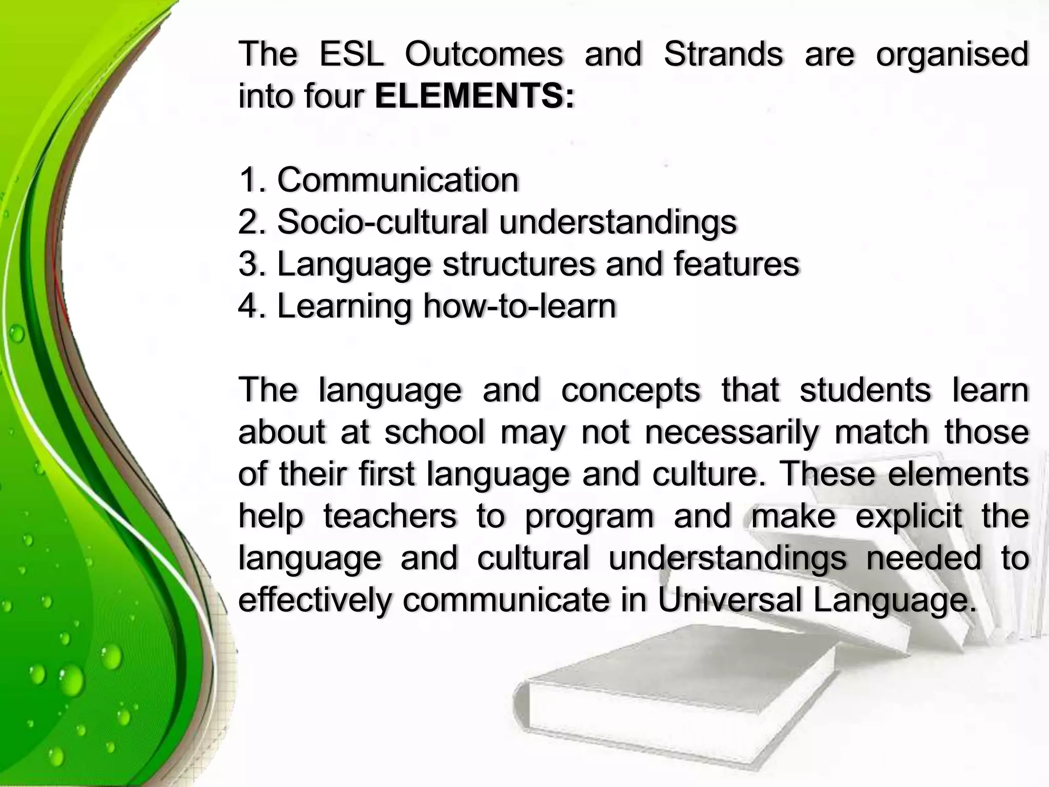 The ESL Outcomes and Strands are organised
into four ELEMENTS:
1. Communication
2. Socio-cultural understandings
3. Language structures and features
4. Learning how-to-learn
The language and concepts that students learn
about at school may not necessarily match those
of their first language and culture. These elements
help teachers to program and make explicit the
language and cultural understandings needed to
effectively communicate in Universal Language.
 