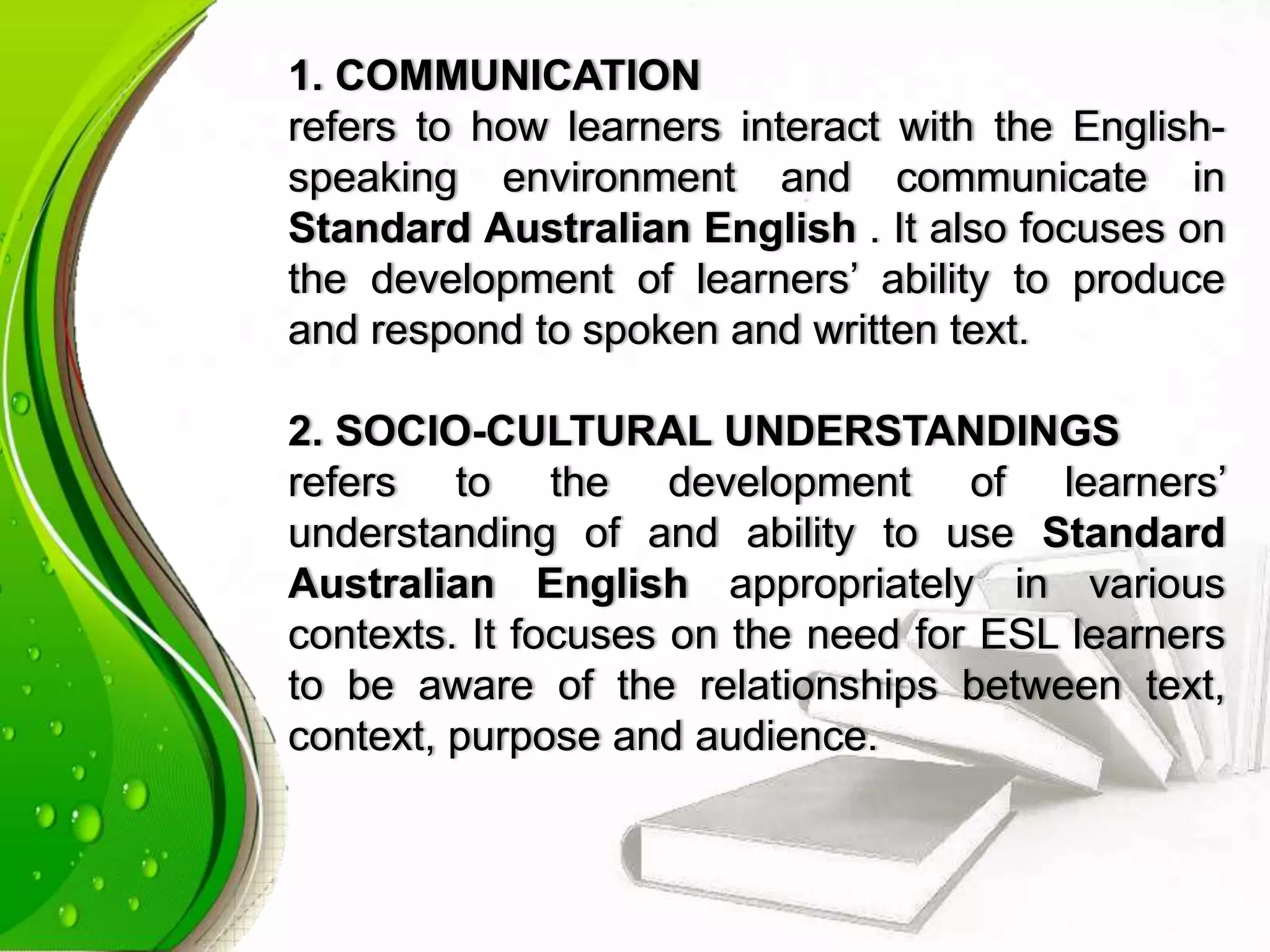 1. COMMUNICATION
refers to how learners interact with the English-
speaking environment and communicate in
Standard Australian English . It also focuses on
the development of learners’ ability to produce
and respond to spoken and written text.
2. SOCIO-CULTURAL UNDERSTANDINGS
refers to the development of learners’
understanding of and ability to use Standard
Australian English appropriately in various
contexts. It focuses on the need for ESL learners
to be aware of the relationships between text,
context, purpose and audience.
 