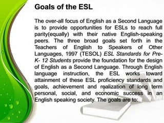 Goals of the ESL
The over-all focus of English as a Second Language
is to provide opportunities for ESLs to reach full
parity(equally) with their native English-speaking
peers. The three broad goals set forth in the
Teachers of English to Speakers of Other
Languages, 1997 (TESOL) ESL Standards for Pre-
K- 12 Students provide the foundation for the design
of English as a Second Language. Through English
language instruction, the ESL works toward
attainment of these ESL proficiency standards and
goals, achievement and realization of long term
personal, social, and economic success in an
English speaking society. The goals are to:
 