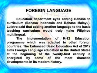 FOREIGN LANGUAGE
Education department eyes adding Bahasa to
curriculum (Bahasa Indonesia and Bahasa Malayu).
Luistro said that adding another language to the basic
teaching curriculum would truly make Filipinos
multilingual.
The implementation of K-12 Education
programme which was adapted to other foreign
countries. The Enhanced Basic Education Act of 2012
aims Foreign Language education in the United States
at the beginning of the twenty-first century is
energized by some of the most dramatic
developments in its modern history.
 