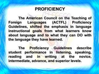 PROFICIENCY
The American Council on the Teaching of
Foreign Languages (ACTFL) Proficiency
Guidelines, shifted the emphasis in language
instructional goals from what learners know
about language and to what they can DO with
the language they have learned.
The Proficiency Guidelines describe
student performance in listening, speaking,
reading and in writing at the novice,
intermediate, advance, and superior levels.
 