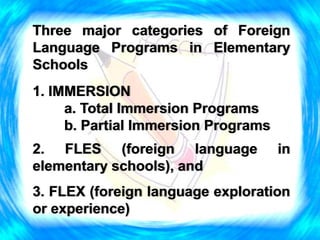 Three major categories of Foreign
Language Programs in Elementary
Schools
1. IMMERSION
a. Total Immersion Programs
b. Partial Immersion Programs
2. FLES (foreign language in
elementary schools), and
3. FLEX (foreign language exploration
or experience)
 