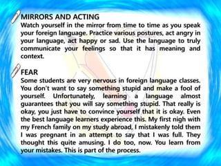 MIRRORS AND ACTING
Watch yourself in the mirror from time to time as you speak
your foreign language. Practice various postures, act angry in
your language, act happy or sad. Use the language to truly
communicate your feelings so that it has meaning and
context.
FEAR
Some students are very nervous in foreign language classes.
You don’t want to say something stupid and make a fool of
yourself. Unfortunately, learning a language almost
guarantees that you will say something stupid. That really is
okay, you just have to convince yourself that it is okay. Even
the best language learners experience this. My first nigh with
my French family on my study abroad, I mistakenly told them
I was pregnant in an attempt to say that I was full. They
thought this quite amusing. I do too, now. You learn from
your mistakes. This is part of the process.
 