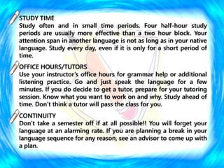 STUDY TIME
Study often and in small time periods. Four half-hour study
periods are usually more effective than a two hour block. Your
attention span in another language is not as long as in your native
language. Study every day, even if it is only for a short period of
time.
OFFICE HOURS/TUTORS
Use your instructor’s office hours for grammar help or additional
listening practice. Go and just speak the language for a few
minutes. If you do decide to get a tutor, prepare for your tutoring
session. Know what you want to work on and why. Study ahead of
time. Don’t think a tutor will pass the class for you.
CONTINUITY
Don’t take a semester off if at all possible!! You will forget your
language at an alarming rate. If you are planning a break in your
language sequence for any reason, see an advisor to come up with
a plan.
 