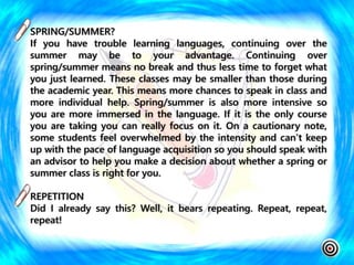 SPRING/SUMMER?
If you have trouble learning languages, continuing over the
summer may be to your advantage. Continuing over
spring/summer means no break and thus less time to forget what
you just learned. These classes may be smaller than those during
the academic year. This means more chances to speak in class and
more individual help. Spring/summer is also more intensive so
you are more immersed in the language. If it is the only course
you are taking you can really focus on it. On a cautionary note,
some students feel overwhelmed by the intensity and can’t keep
up with the pace of language acquisition so you should speak with
an advisor to help you make a decision about whether a spring or
summer class is right for you.
REPETITION
Did I already say this? Well, it bears repeating. Repeat, repeat,
repeat!
 