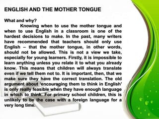 ENGLISH AND THE MOTHER TONGUE
What and why?
Knowing when to use the mother tongue and
when to use English in a classroom is one of the
hardest decisions to make. In the past, many writers
have recommended that teachers should only use
English – that the mother tongue, in other words,
should not be allowed. This is not a view we take,
especially for young learners. Firstly, it is impossible to
learn anything unless you relate it to what you already
know. This means that children will always translate
even if we tell them not to. It is important, then, that we
make sure they have the correct translation. The old
argument about ‘encouraging them to think in English’
is only really feasible when they have enough language
in which to think. For primary school children, this is
unlikely to be the case with a foreign language for a
very long time.
 
