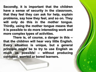 Secondly, it is important that the children
have a sense of security in the classroom,
that they feel they can ask for help, explain
problems, say how they feel, and so on. They
will only do this in the mother tongue.
Thirdly, using the mother tongue means that
it is possible to do more interesting work and
more complex types of activities.
There is, of course, a danger in this –
that the children will hear very little English.
Every situation is unique, but a general
principle might be to try to use English as
much as possible – without producing
confused, worried or bored learners.
 