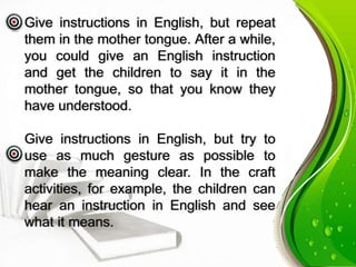 Give instructions in English, but repeat
them in the mother tongue. After a while,
you could give an English instruction
and get the children to say it in the
mother tongue, so that you know they
have understood.
Give instructions in English, but try to
use as much gesture as possible to
make the meaning clear. In the craft
activities, for example, the children can
hear an instruction in English and see
what it means.
 