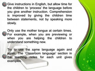 Give instructions in English, but allow time for
the children to ‘process’ the language before
you give another instruction. Comprehension
is improved by giving the children time
between statements, not by speaking more
slowly.
Only use the mother tongue at certain times.
For example, when you are previewing or
when you are helping the children to
understand something new.
Try to use the same language again and
again. The ‘Classroom language’ section in
the teaching notes for each unit gives
examples.
 