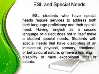 ESL and Special Needs
ESL students who have special
needs require services to address both
their language proficiency and their special
need. Having English as a second
language or dialect does not in itself make
a student special needs. Students with
special needs that have disabilities of an
intellectual, physical, sensory, emotional,
or behavioural nature, or have a learning
disability or have exceptional gifts or
talents.
 