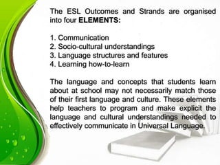 The ESL Outcomes and Strands are organised
into four ELEMENTS:
1. Communication
2. Socio-cultural understandings
3. Language structures and features
4. Learning how-to-learn
The language and concepts that students learn
about at school may not necessarily match those
of their first language and culture. These elements
help teachers to program and make explicit the
language and cultural understandings needed to
effectively communicate in Universal Language.
 