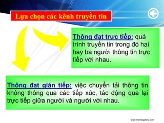 Lựa chọn các kênh truyền tin

                     Thông đạt trực tiếp: quá
                     trình truyền tin trong đó hai
                     hay ba người thông tin trực
                     tiếp với nhau.



Thông đạt gián tiếp: việc chuyển tải thông tin
không thông qua các tiếp xúc, tác động qua lại
trực tiếp giữa người và người với nhau.

                                          www.themegallery.com
 